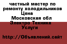 частный мастер по ремонту холодильников › Цена ­ 500 - Московская обл. Электро-Техника » Услуги   